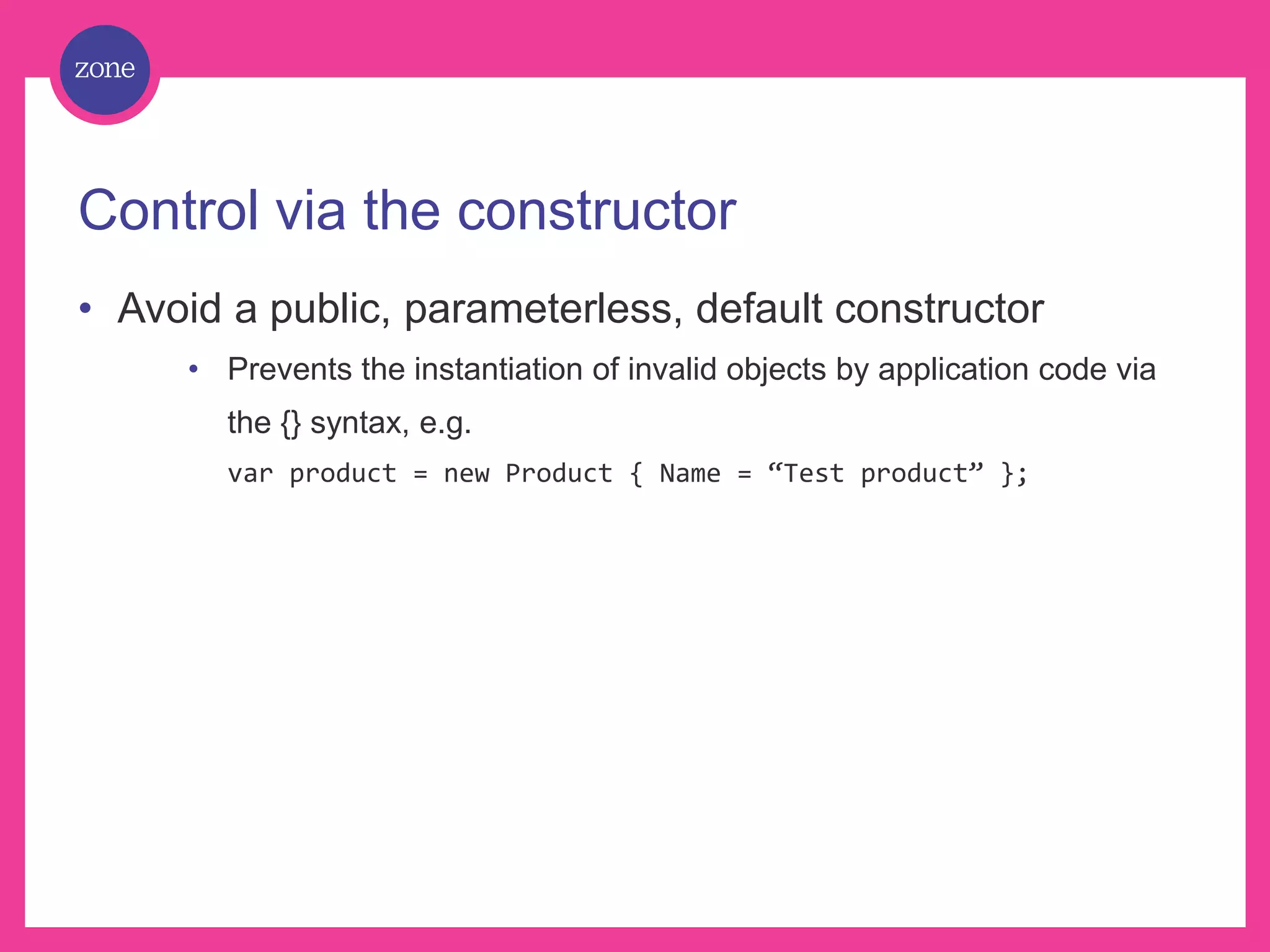 Control via the constructor • Avoid a public, parameterless, default constructor • Prevents the instantiation of invalid objects by application code via the {} syntax, e.g. var product = new Product { Name = “Test product” }; 