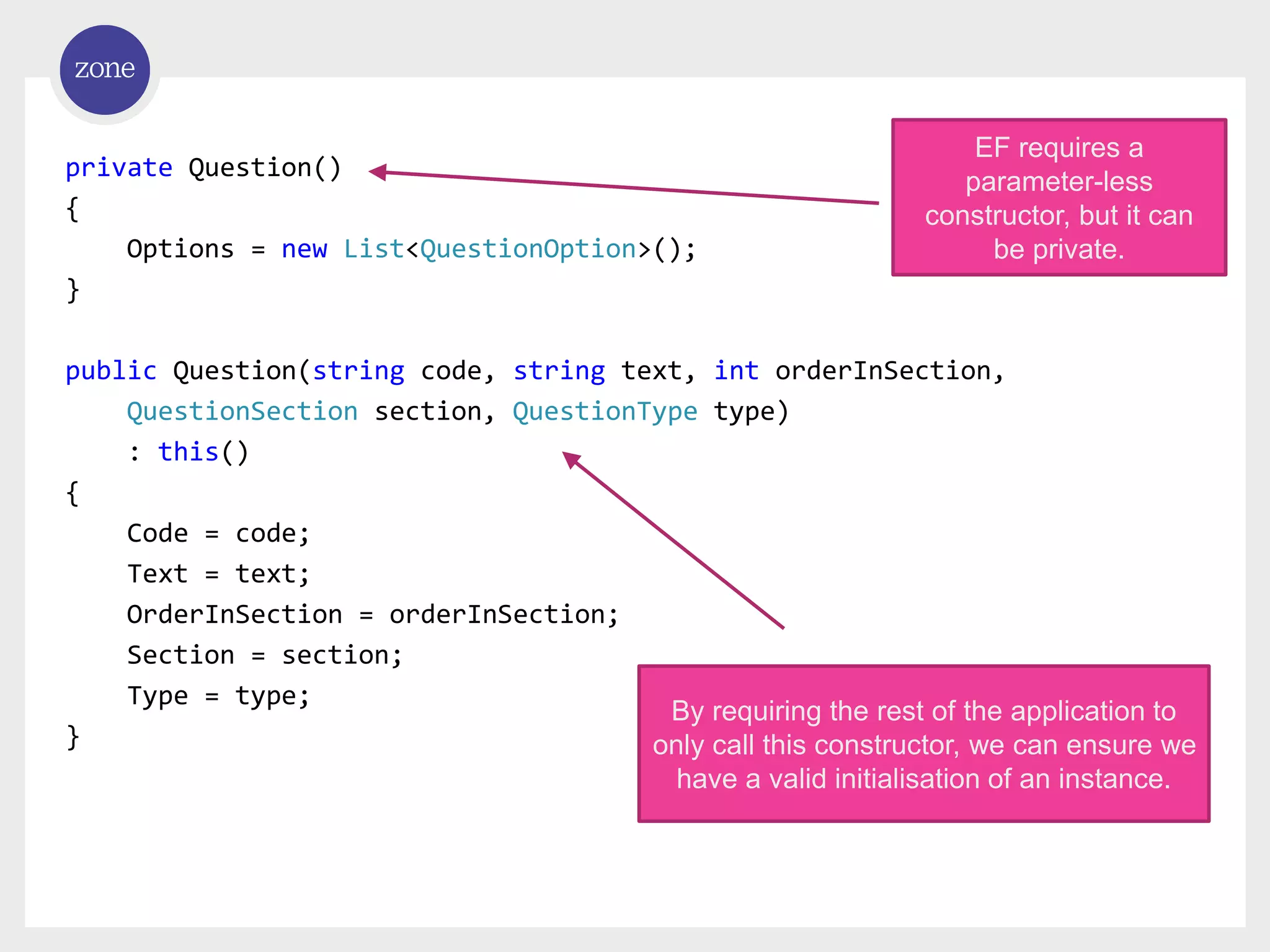 private Question() { Options = new List<QuestionOption>(); } public Question(string code, string text, int orderInSection, QuestionSection section, QuestionType type) : this() { Code = code; Text = text; OrderInSection = orderInSection; Section = section; Type = type; } EF requires a parameter-less constructor, but it can be private. By requiring the rest of the application to only call this constructor, we can ensure we have a valid initialisation of an instance. 