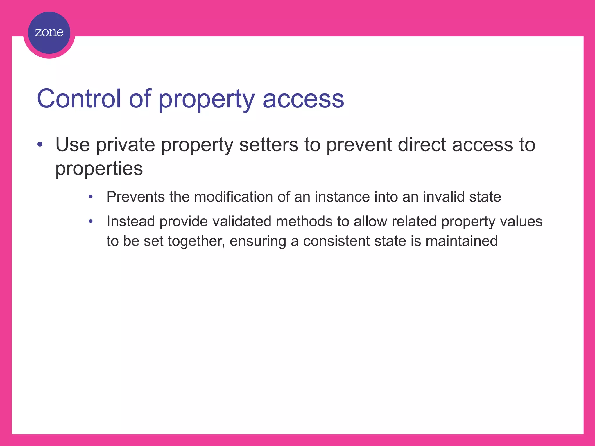 Control of property access • Use private property setters to prevent direct access to properties • Prevents the modification of an instance into an invalid state • Instead provide validated methods to allow related property values to be set together, ensuring a consistent state is maintained 