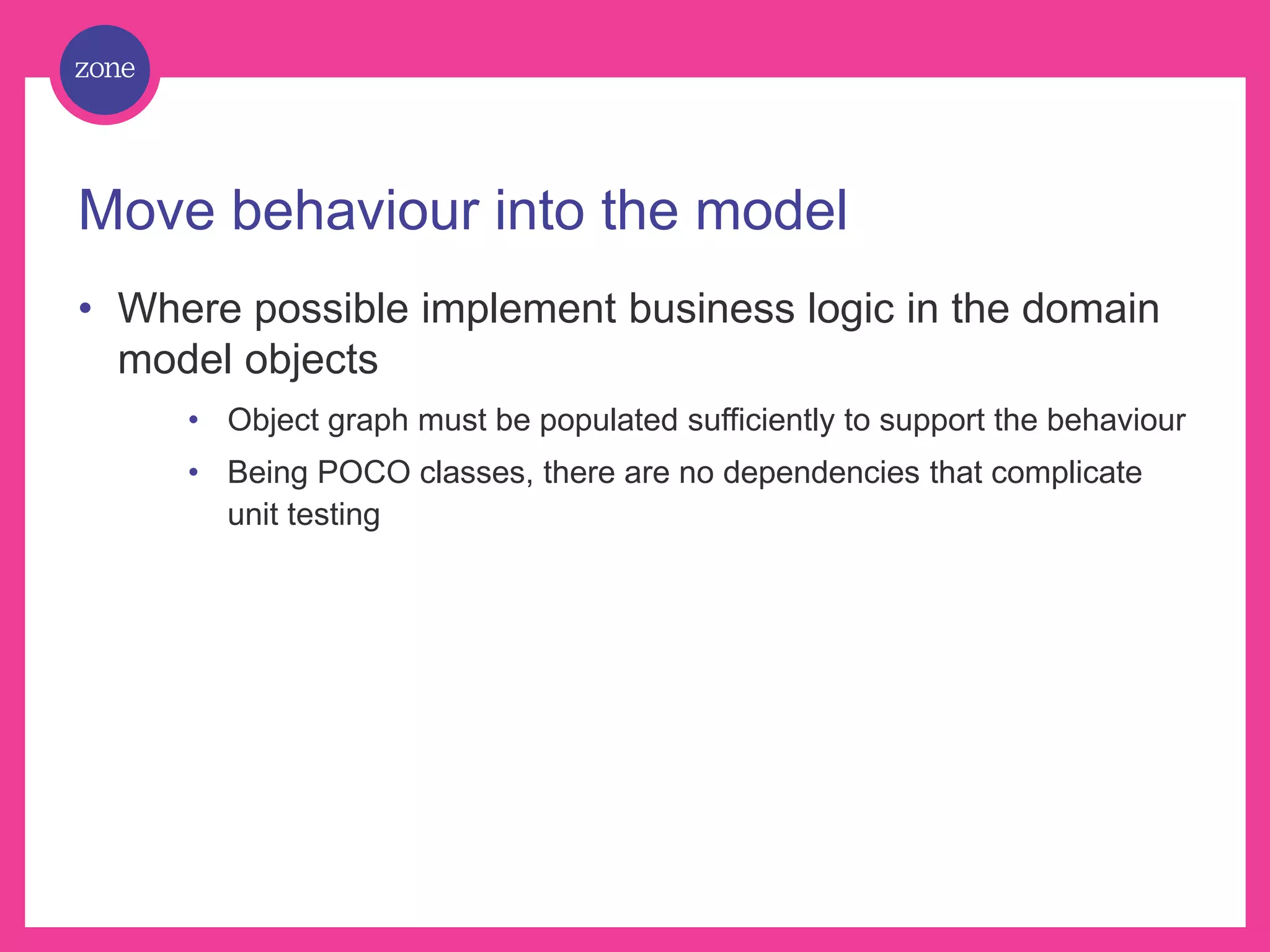 Move behaviour into the model • Where possible implement business logic in the domain model objects • Object graph must be populated sufficiently to support the behaviour • Being POCO classes, there are no dependencies that complicate unit testing 