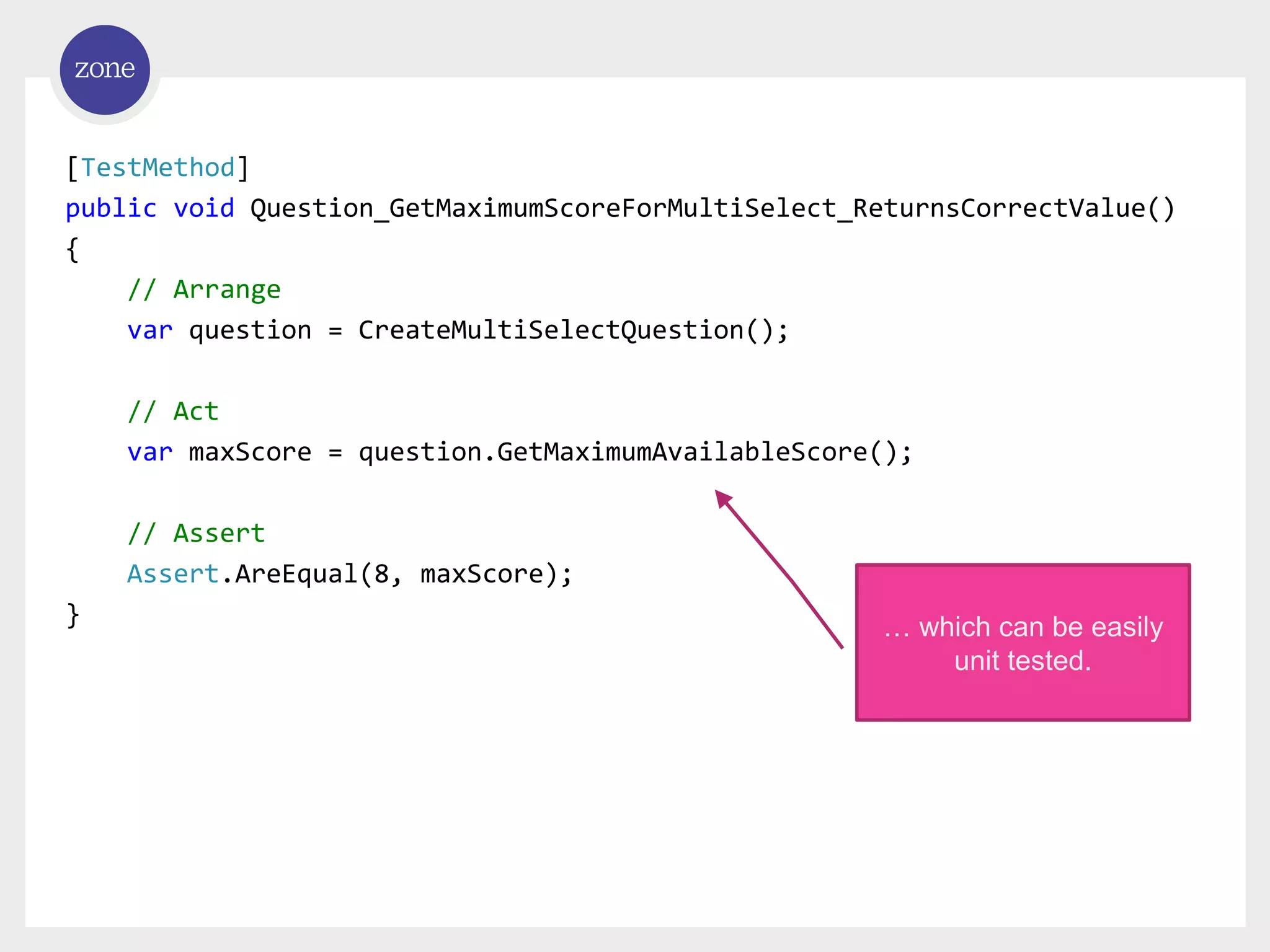 [TestMethod] public void Question_GetMaximumScoreForMultiSelect_ReturnsCorrectValue() { // Arrange var question = CreateMultiSelectQuestion(); // Act var maxScore = question.GetMaximumAvailableScore(); // Assert Assert.AreEqual(8, maxScore); } … which can be easily unit tested. 