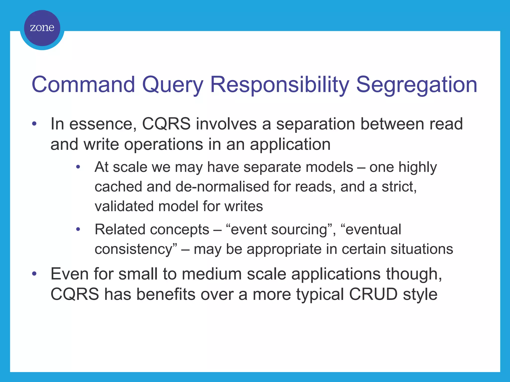 Command Query Responsibility Segregation • In essence, CQRS involves a separation between read and write operations in an application • At scale we may have separate models – one highly cached and de-normalised for reads, and a strict, validated model for writes • Related concepts – “event sourcing”, “eventual consistency” – may be appropriate in certain situations • Even for small to medium scale applications though, CQRS has benefits over a more typical CRUD style 