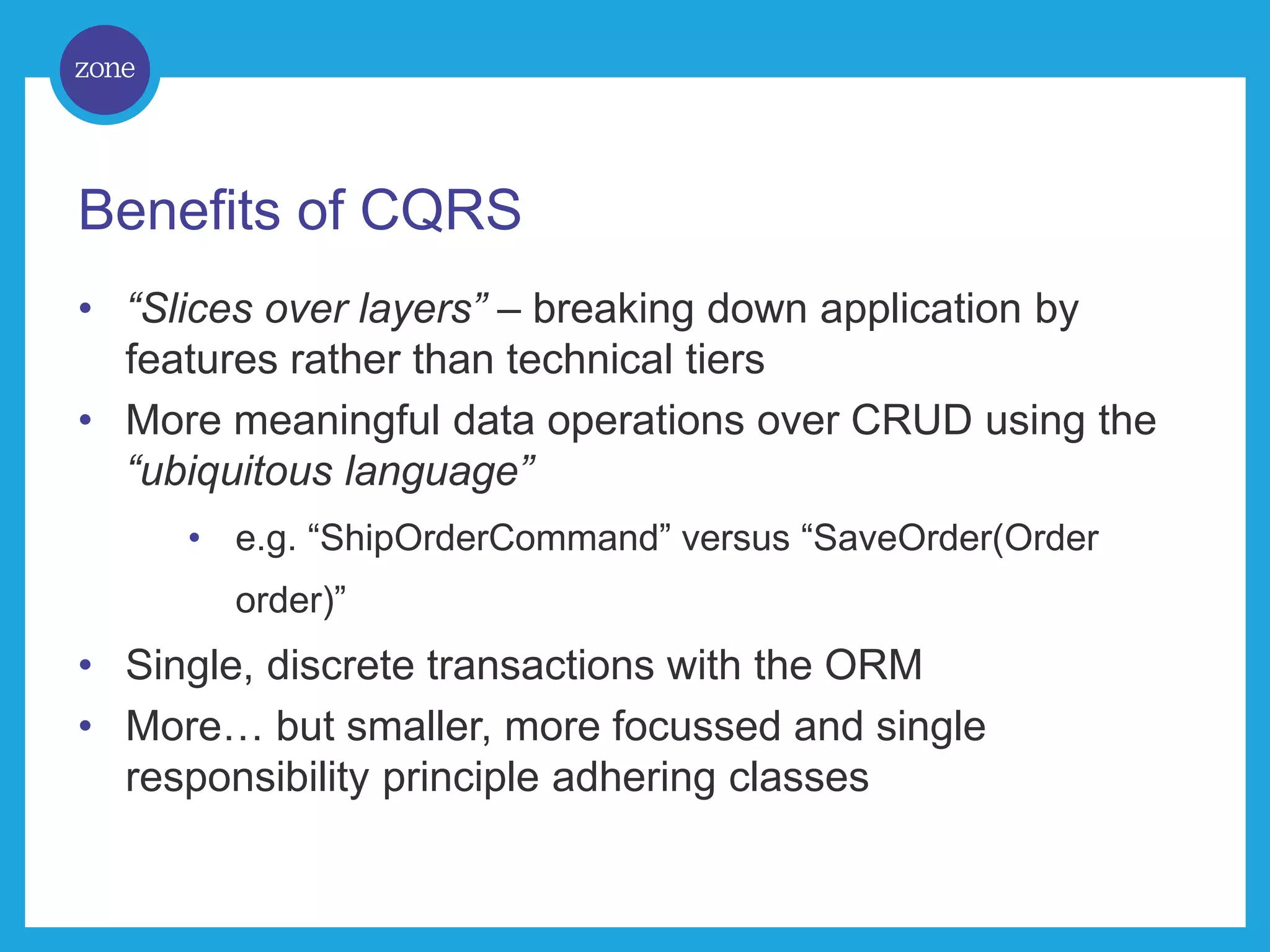 Benefits of CQRS • “Slices over layers” – breaking down application by features rather than technical tiers • More meaningful data operations over CRUD using the “ubiquitous language” • e.g. “ShipOrderCommand” versus “SaveOrder(Order order)” • Single, discrete transactions with the ORM • More… but smaller, more focussed and single responsibility principle adhering classes 
