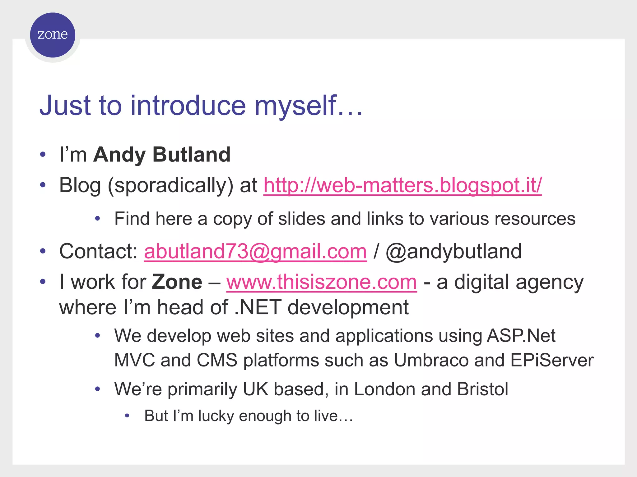 Just to introduce myself… • I’m Andy Butland • Blog (sporadically) at http://web-matters.blogspot.it/ • Find here a copy of slides and links to various resources • Contact: abutland73@gmail.com / @andybutland • I work for Zone – www.thisiszone.com - a digital agency where I’m head of .NET development • We develop web sites and applications using ASP.Net MVC and CMS platforms such as Umbraco and EPiServer • We’re primarily UK based, in London and Bristol • But I’m lucky enough to live… 