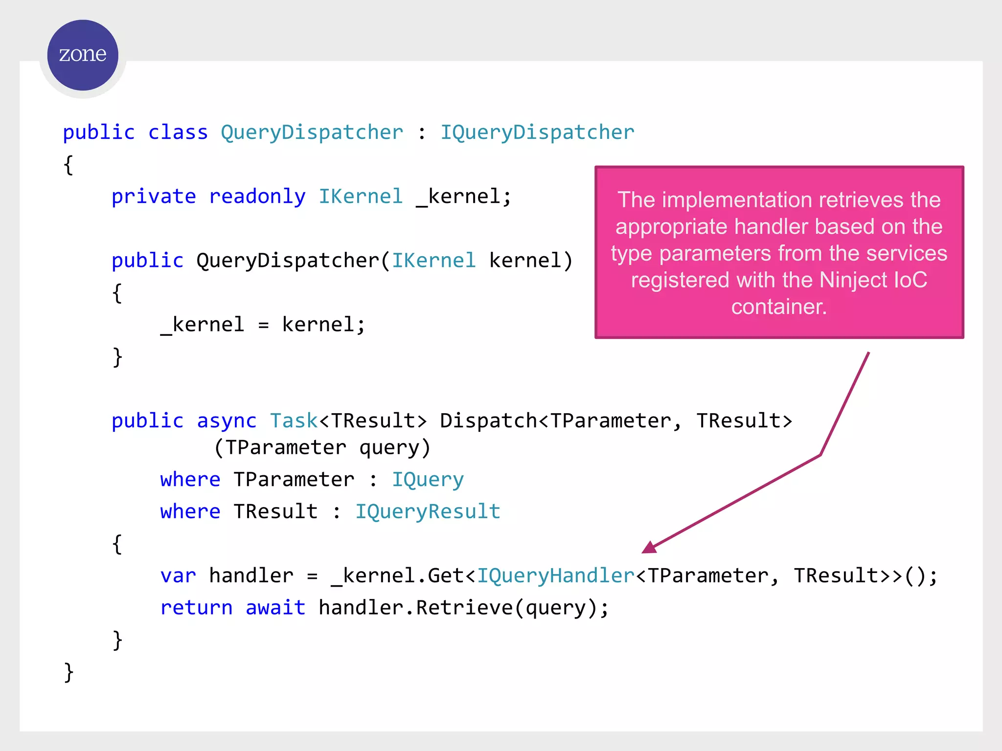 public class QueryDispatcher : IQueryDispatcher { private readonly IKernel _kernel; public QueryDispatcher(IKernel kernel) { _kernel = kernel; } public async Task<TResult> Dispatch<TParameter, TResult> (TParameter query) where TParameter : IQuery where TResult : IQueryResult { var handler = _kernel.Get<IQueryHandler<TParameter, TResult>>(); return await handler.Retrieve(query); } } The implementation retrieves the appropriate handler based on the type parameters from the services registered with the Ninject IoC container. 
