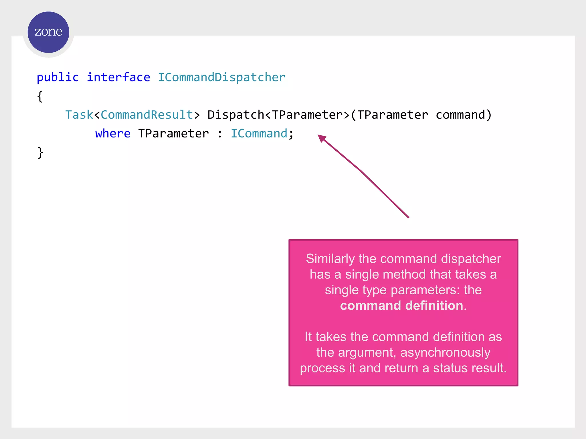 public interface ICommandDispatcher { Task<CommandResult> Dispatch<TParameter>(TParameter command) where TParameter : ICommand; } Similarly the command dispatcher has a single method that takes a single type parameters: the command definition. It takes the command definition as the argument, asynchronously process it and return a status result. 