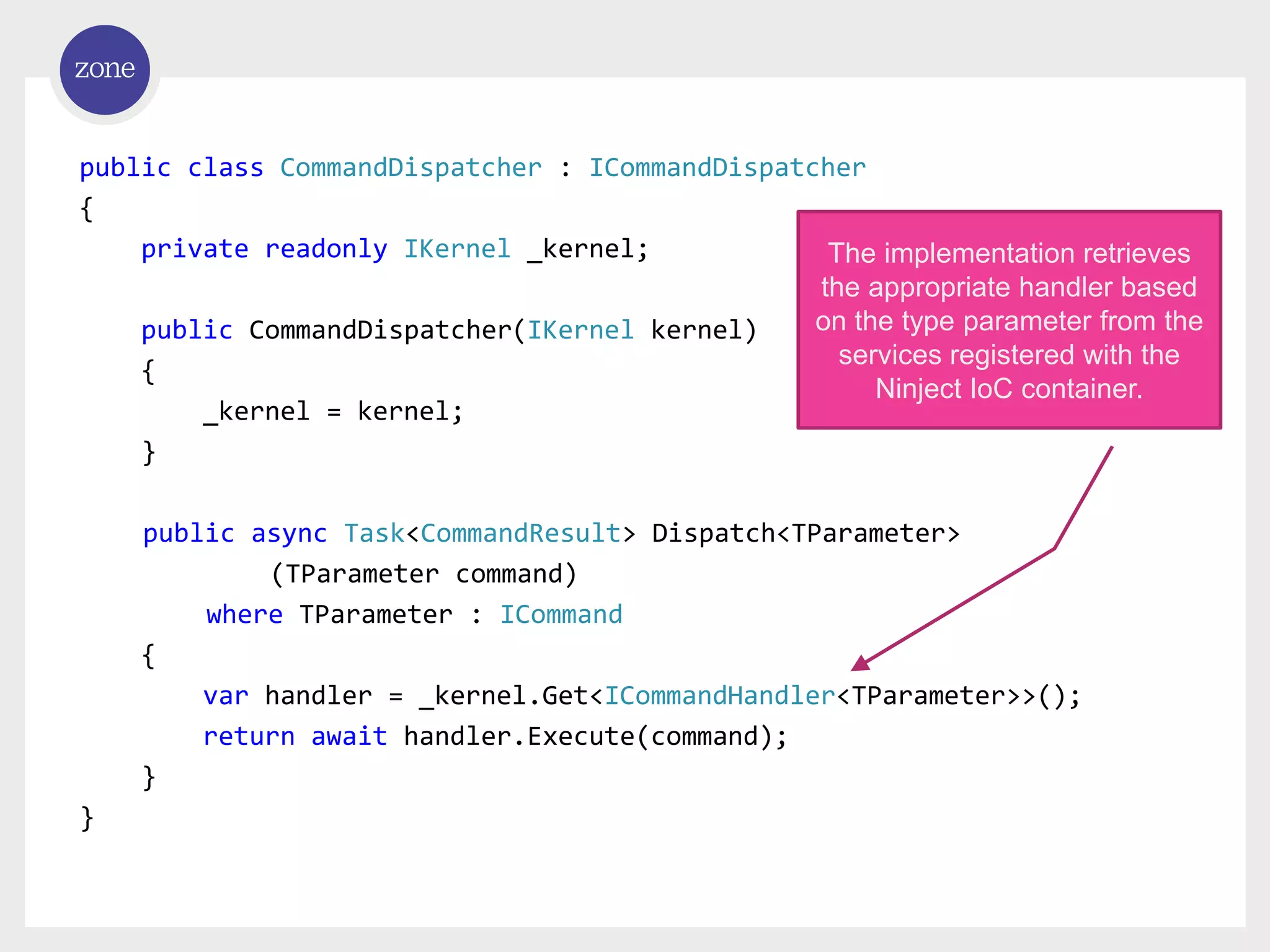 public class CommandDispatcher : ICommandDispatcher { private readonly IKernel _kernel; public CommandDispatcher(IKernel kernel) { _kernel = kernel; } public async Task<CommandResult> Dispatch<TParameter> (TParameter command) where TParameter : ICommand { var handler = _kernel.Get<ICommandHandler<TParameter>>(); return await handler.Execute(command); } } The implementation retrieves the appropriate handler based on the type parameter from the services registered with the Ninject IoC container. 