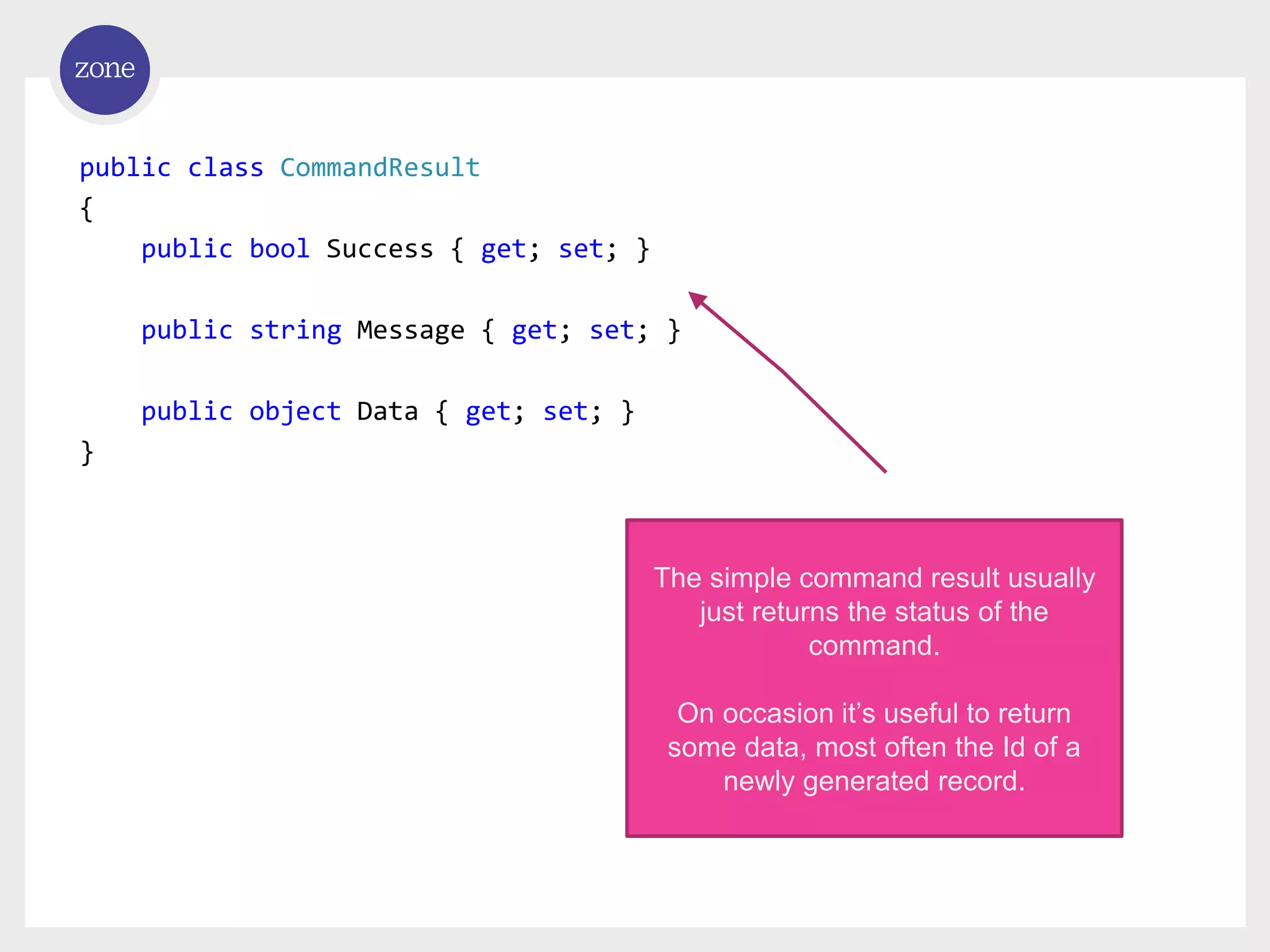 public class CommandResult { public bool Success { get; set; } public string Message { get; set; } public object Data { get; set; } } The simple command result usually just returns the status of the command. On occasion it’s useful to return some data, most often the Id of a newly generated record. 