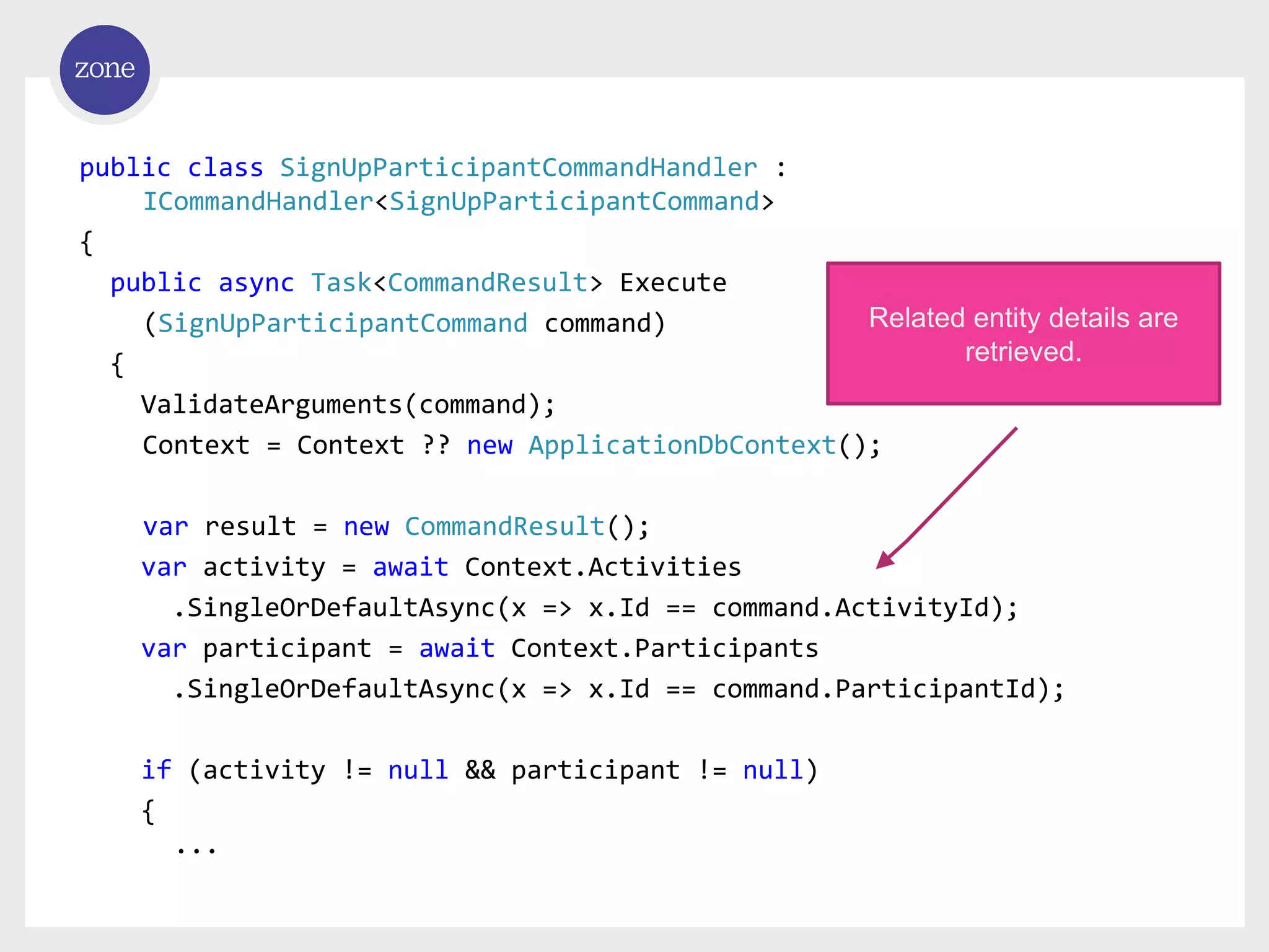 public class SignUpParticipantCommandHandler : ICommandHandler<SignUpParticipantCommand> { public async Task<CommandResult> Execute (SignUpParticipantCommand command) { ValidateArguments(command); Context = Context ?? new ApplicationDbContext(); var result = new CommandResult(); var activity = await Context.Activities .SingleOrDefaultAsync(x => x.Id == command.ActivityId); var participant = await Context.Participants .SingleOrDefaultAsync(x => x.Id == command.ParticipantId); if (activity != null && participant != null) { ... Related entity details are retrieved. 