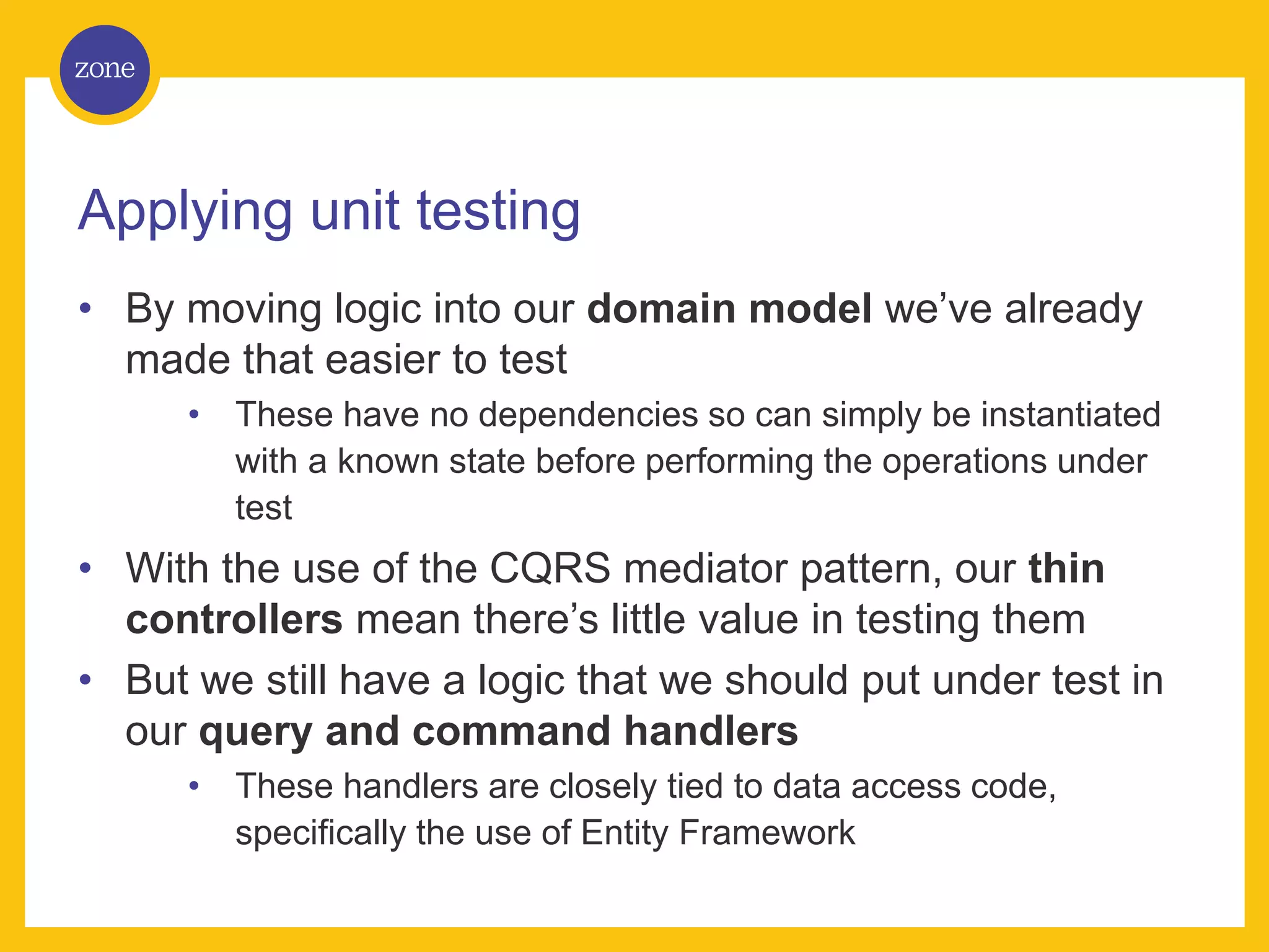 Applying unit testing • By moving logic into our domain model we’ve already made that easier to test • These have no dependencies so can simply be instantiated with a known state before performing the operations under test • With the use of the CQRS mediator pattern, our thin controllers mean there’s little value in testing them • But we still have a logic that we should put under test in our query and command handlers • These handlers are closely tied to data access code, specifically the use of Entity Framework 