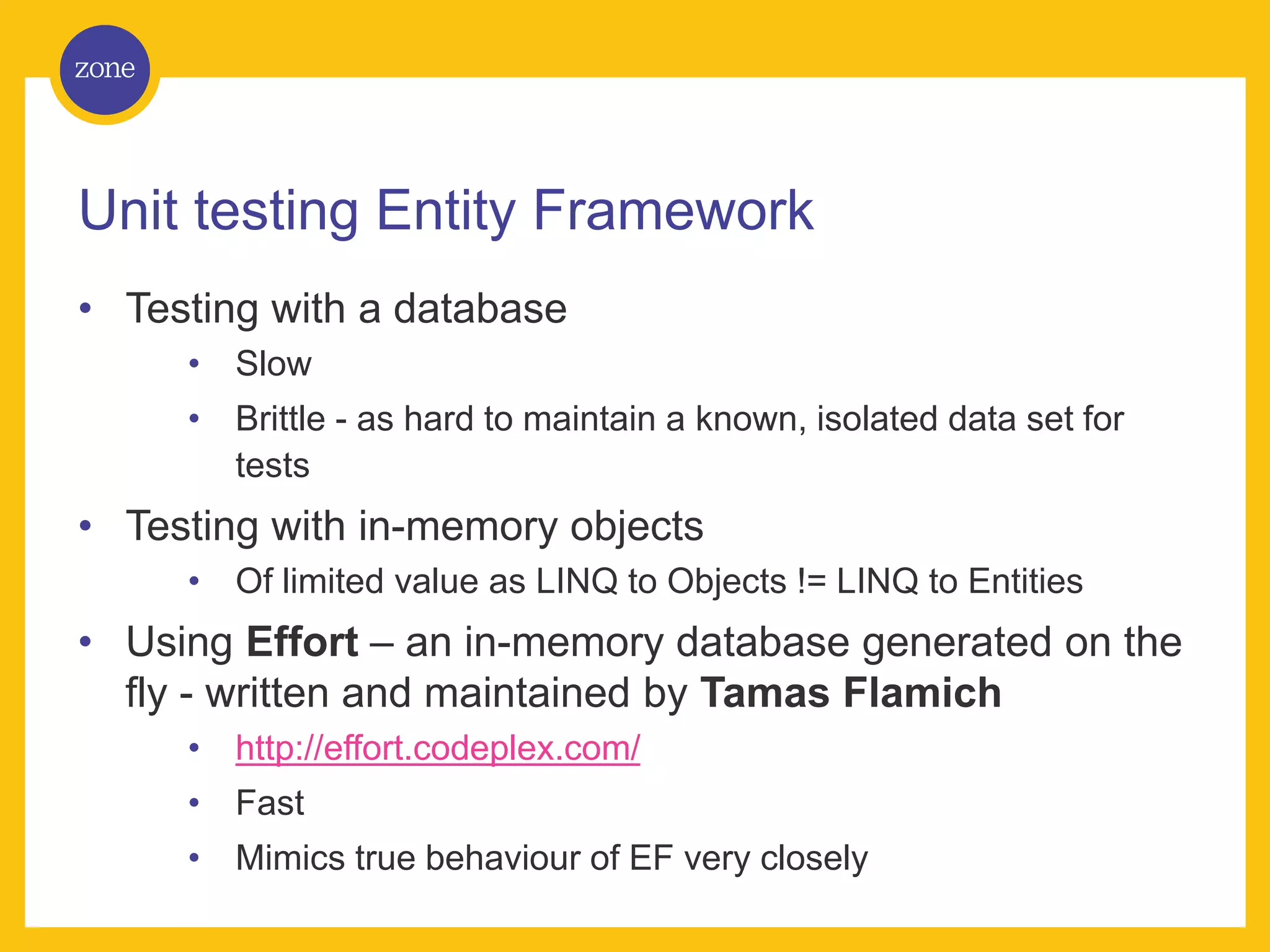 Unit testing Entity Framework • Testing with a database • Slow • Brittle - as hard to maintain a known, isolated data set for tests • Testing with in-memory objects • Of limited value as LINQ to Objects != LINQ to Entities • Using Effort – an in-memory database generated on the fly - written and maintained by Tamas Flamich • http://effort.codeplex.com/ • Fast • Mimics true behaviour of EF very closely 