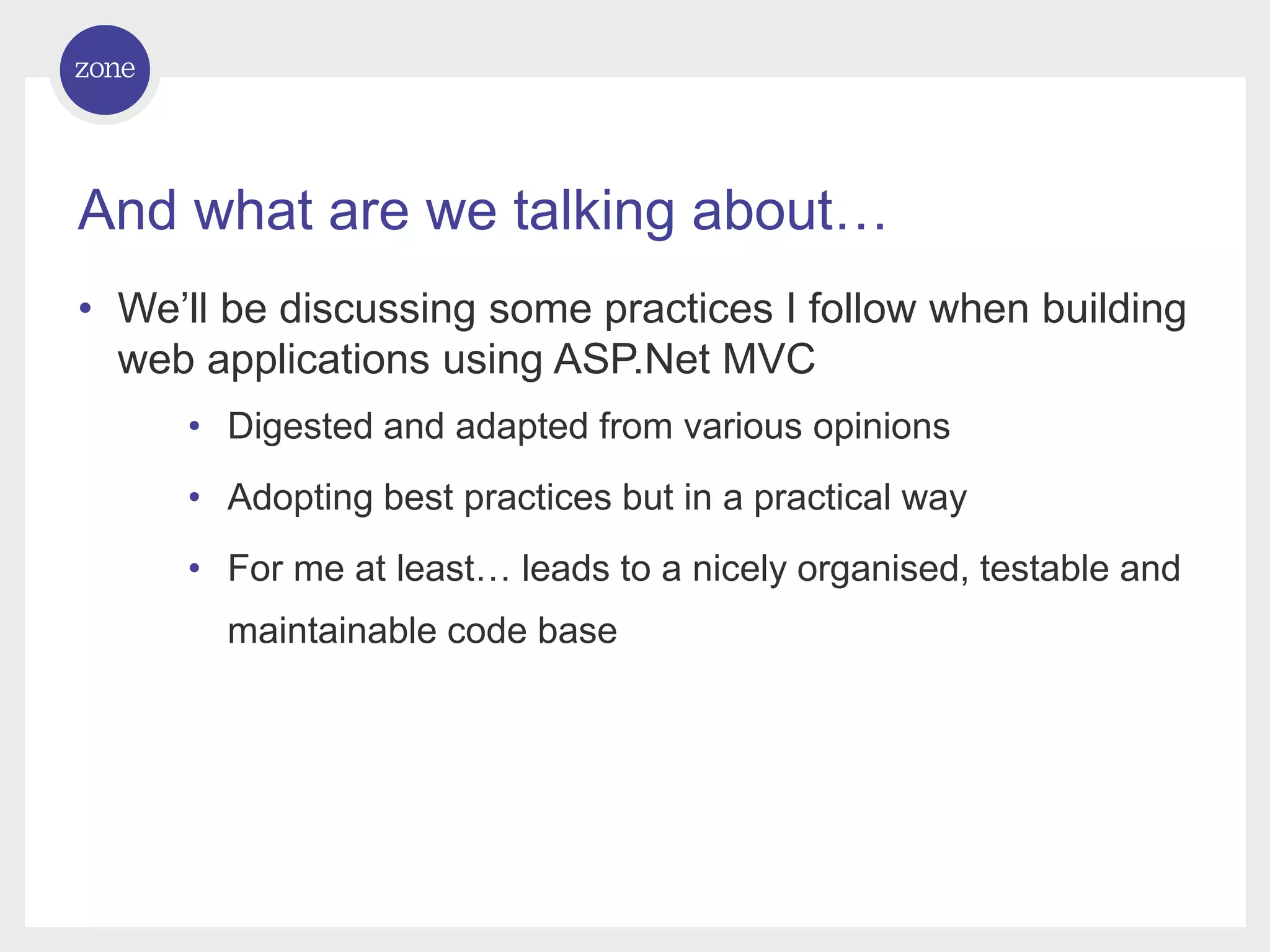 And what are we talking about… • We’ll be discussing some practices I follow when building web applications using ASP.Net MVC • Digested and adapted from various opinions • Adopting best practices but in a practical way • For me at least… leads to a nicely organised, testable and maintainable code base 