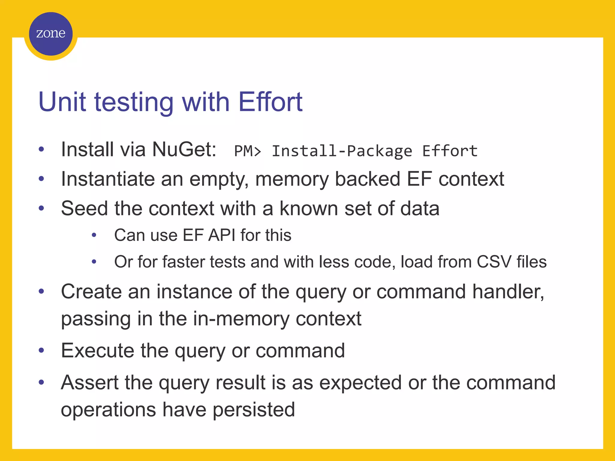 Unit testing with Effort • Install via NuGet: PM> Install-Package Effort • Instantiate an empty, memory backed EF context • Seed the context with a known set of data • Can use EF API for this • Or for faster tests and with less code, load from CSV files • Create an instance of the query or command handler, passing in the in-memory context • Execute the query or command • Assert the query result is as expected or the command operations have persisted 