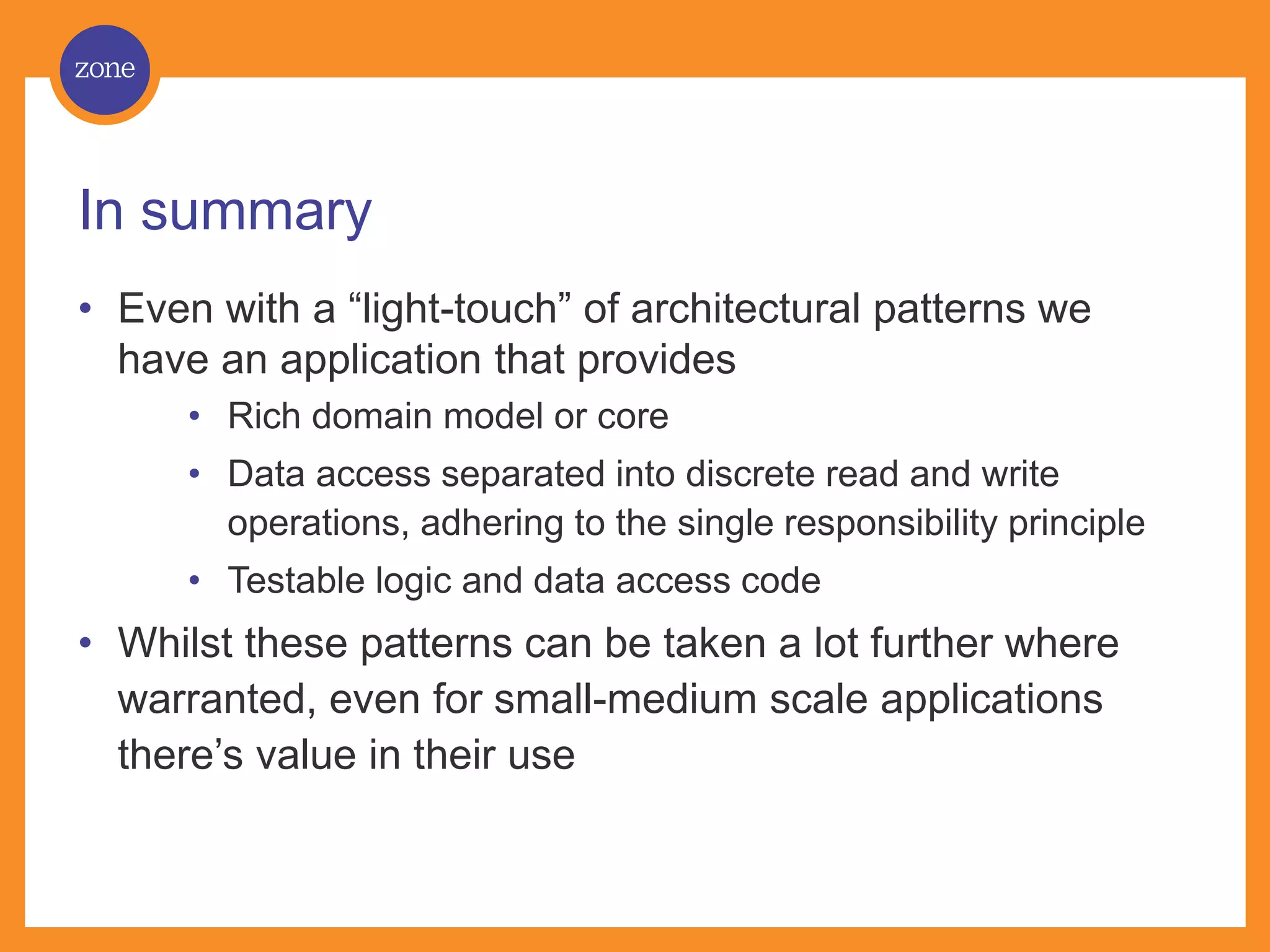 In summary • Even with a “light-touch” of architectural patterns we have an application that provides • Rich domain model or core • Data access separated into discrete read and write operations, adhering to the single responsibility principle • Testable logic and data access code • Whilst these patterns can be taken a lot further where warranted, even for small-medium scale applications there’s value in their use 