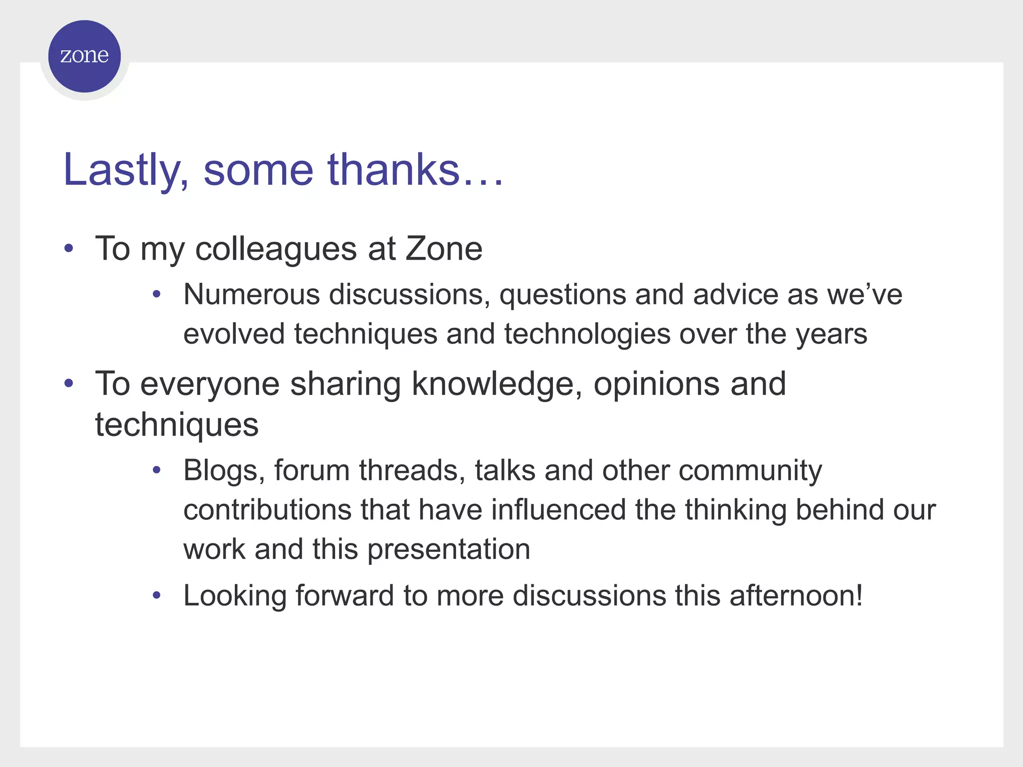 Lastly, some thanks… • To my colleagues at Zone • Numerous discussions, questions and advice as we’ve evolved techniques and technologies over the years • To everyone sharing knowledge, opinions and techniques • Blogs, forum threads, talks and other community contributions that have influenced the thinking behind our work and this presentation • Looking forward to more discussions this afternoon! 