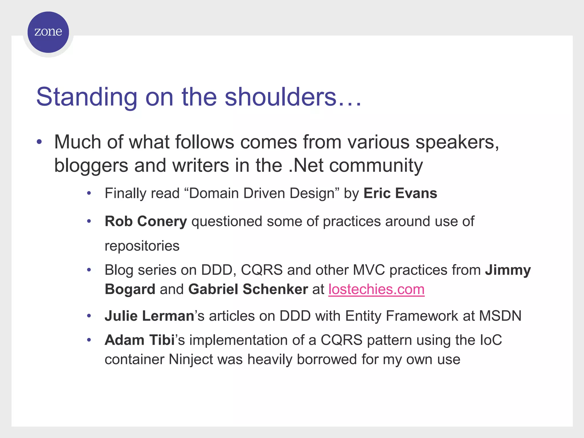 Standing on the shoulders… • Much of what follows comes from various speakers, bloggers and writers in the .Net community • Finally read “Domain Driven Design” by Eric Evans • Rob Conery questioned some of practices around use of repositories • Blog series on DDD, CQRS and other MVC practices from Jimmy Bogard and Gabriel Schenker at lostechies.com • Julie Lerman’s articles on DDD with Entity Framework at MSDN • Adam Tibi’s implementation of a CQRS pattern using the IoC container Ninject was heavily borrowed for my own use 