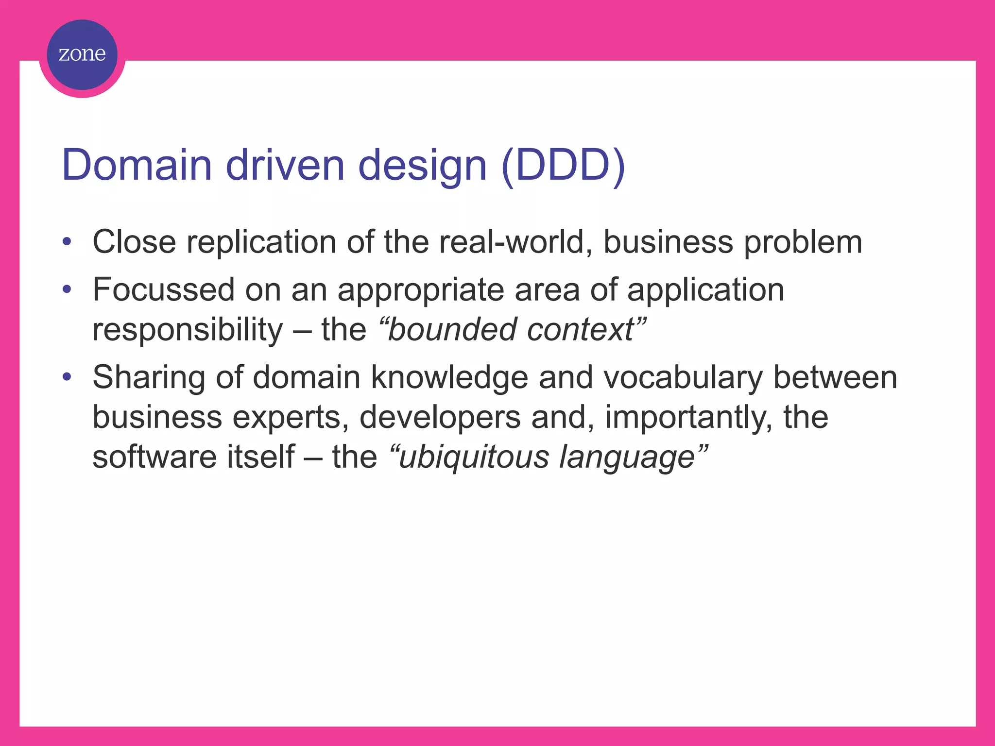 Domain driven design (DDD) • Close replication of the real-world, business problem • Focussed on an appropriate area of application responsibility – the “bounded context” • Sharing of domain knowledge and vocabulary between business experts, developers and, importantly, the software itself – the “ubiquitous language” 