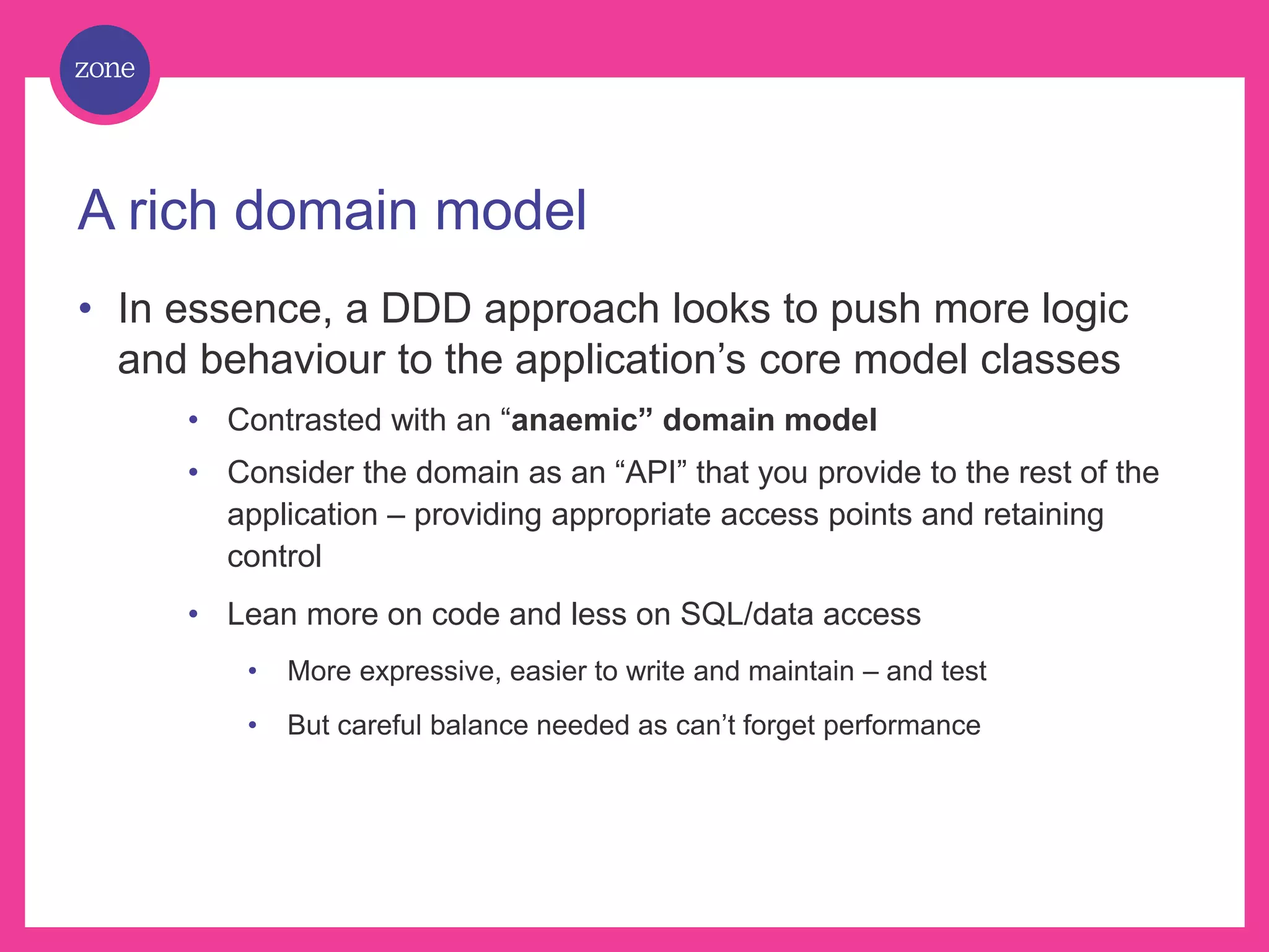 A rich domain model • In essence, a DDD approach looks to push more logic and behaviour to the application’s core model classes • Contrasted with an “anaemic” domain model • Consider the domain as an “API” that you provide to the rest of the application – providing appropriate access points and retaining control • Lean more on code and less on SQL/data access • More expressive, easier to write and maintain – and test • But careful balance needed as can’t forget performance 