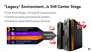 “Legacy” Environment…is Still Center Stage
• Core technology, running for several years
• Central to many processes & systems
• Underpins essential business services
Significant investment in
current software
Highly scalable
Low latency processing
Multi-threaded batch
processing
Mainframe
Love
8
 