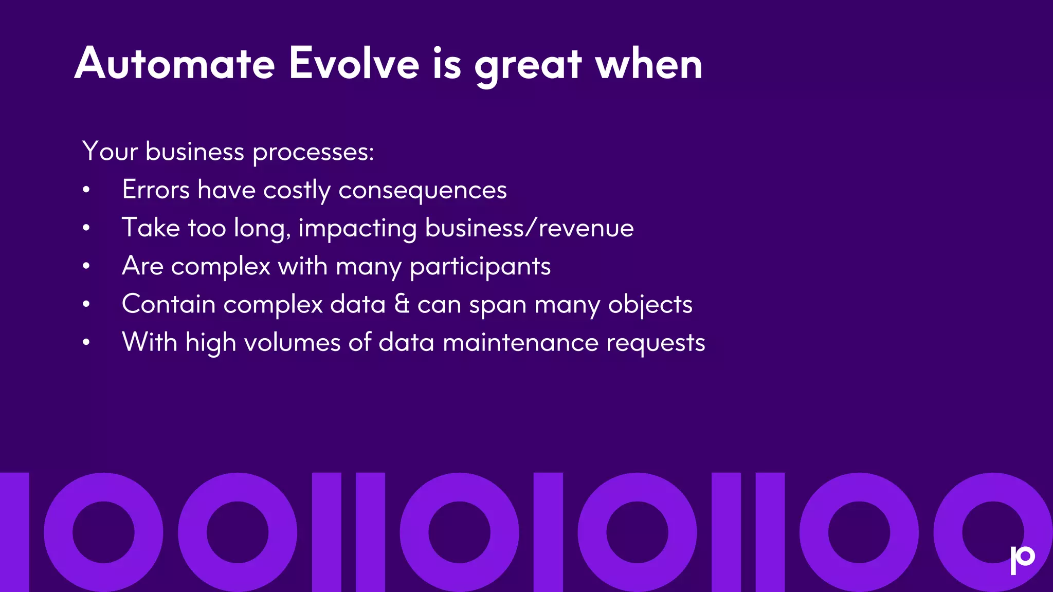 Automate Evolve is great when
Your business processes:
• Errors have costly consequences
• Take too long, impacting business/revenue
• Are complex with many participants
• Contain complex data & can span many objects
• With high volumes of data maintenance requests
 