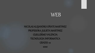WEB
NICOLAS ALEJANDROOÑATE MARTINEZ
PROFESORA: JULIETAMARTINEZ
GUILLERMOVALENCIA
TECNOLOGIAINFORMATICA
GRADO: 10
2020
 