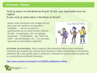 Atividade. Debate.

Você já esteve no Nordeste do Brasil? Se sim, que impressões teve da
região?
O que você já sabia sobre o Nordeste do Brasil?

Muitas vezes formamos uma imagem de um
povo que nem sempre corresponde à
realidade. … comum escutarmos
qualificativos de um determinado coletivo
do tipo: é preguiçoso, tem um sotaque
engraçado, é trabalhador, são “bicho do
mato”, são estressados, etc.. E no seu país,
quais são os estereótipos regionais?


Atividade recomendada. Veja o seguinte documentário sobre o povo sertanejo
(mestiços que surgiram do contato entre brancos e índios no Nordeste) e no próximo
webinario dê a sua opinião sobre o material e comente em poucas palavras quais são
as características do Brasil Sertanejo.

http://www.youtube.com/watch?v=j7uIZ95ALyA&feature=relmfu
 