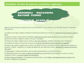 Atividade. Nuvem de palavras (vocábulos regionais).


                     BERIMBAU  MACAXEIRA
                     BATORÉ FORRÓ

                      BATUQUE ACARAJÉ
                     MARACATU BAIÃO

Observe a lista de palavras exposta acima e tente identificar a que conceito, dos indicados abaixo, corresponde
cada palavra :

(1) Adjetivo de origem indígena utilizado no Nordeste do Brasil para referir-se a pessoas de baixa estatura, gordas e
feias.
(2) Gênero musical e dança típica do Nordeste. Representa um dos ritmos do “Forró” que atualmente possui
elementos da música indígena, mestiça, africana, e européia.
(3) Palavra de origem indígena que se refere a uma raíz comestível, também conhecida como “mandioca.”
(4) Vocábulo de origem africana que dá nome ao principal instrumento musical utilizado na “Capoeira.”
(5) Palavra de origem européia que se refere a um gênero musical e um estilo de dança especialmente popular no
Nordeste. O Baião, a Quadrilla e o Xaxado são alguns dos seus diferentes ritmos. Representa o símbolo da Festa de
“São João.”
(6) Prato tipico, tradicional da Bahia, que se origina possivelmente na culinária africana.
(7) Designação genérica de algumas danças afrobrasileiras acompanhadas de percussão e, ás vezes, de canto.
Também se refere a uma das religiões afro-brasileiras.
(8) Dança tipica do Nordeste, principalmente de Pernambuco, que reflete a miscigenação étnico-cultural entre
africanos, indígenas e portugueses.
 