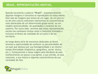BRASIL. REPRESENTAÇÕES MENTAIS.

Quando escutamos a palavra “Brasil”, automaticamente
algumas imagens e conceitos se reproduzem na nossa mente.
Este tipo de imagens que temos de um lugar, de um povo e/
ou de uma cultura costumam representar as características
mais destacadas de um determinado grupo social, ou um
modelo (preconcebido) de qualidades e condutas de um
coletivo. Por outro lado, veremos que estas representações
sociais nos conduzem muitas vezes a conceitos limitados e
inclusive errôneos da realidade de um povo e de um
território.

Ao longo desta série de encontros dedicados ao Brasil,
teremos a oportunidade de conhecer as peculiaridades de
um país que destaca por sua homogeneidade e ao mesmo
tempo diversidade (lingüística, geográfica, social, étnica,
etc.). Começaremos a nossa viagem pelo Nordeste do país.
Conheceremos um pouco a sua gente, a sua comida, os seus
costumes, a sua música e algumas características da sua
variedade de fala.
v
 