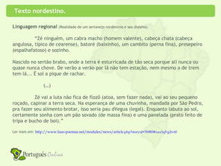 Texto nordestino.

Linguagem regional (Realidade de um sertanejo nordestino e seu dialeto).

          “Zé ninguém, um cabra macho (homem valente), cabeça chata (cabeça
angulosa, típico de cearense), batoré (baixinho), um cambito (perna fina), presepeiro
(espalhafatoso) e sozinho.

Nascido no sertão brabo, onde a terra é esturricada de tão seca porque ali nunca ou
quase nunca chove. De verão a verão por lá não tem estação, nem mesmo a de trem
tem lá... è sol a pique de rachar.

                 (…)

          Zé vai a luta não fica de flozô (atoa, sem fazer nada), vai ao seu pequeno
roçado, capinar a terra seca. Na esperança de uma chuvinha, mandada por São Pedro,
pra fazer seu alimento brotar, isso seria pau d´egua (legal). Enquanto labuta ao sol,
certamente sonha com um pão sovado (de massa fina) e uma panelada (prato feito de
tripa e bucho de boi).”

Ler mais em: http://www.luso-poemas.net/modules/news/article.php?storyid=76985#ixzz1qVg2rvt0
 