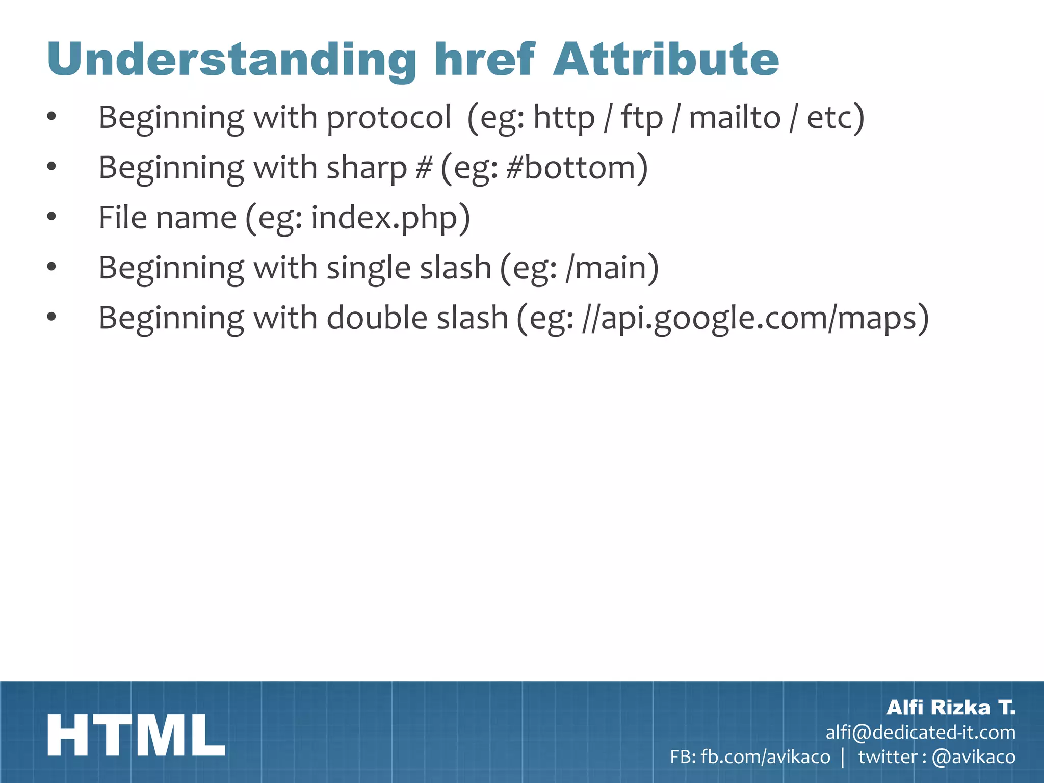 Understanding href Attribute
•   Beginning with protocol (eg: http / ftp / mailto / etc)
•   Beginning with sharp # (eg: #bottom)
•   File name (eg: index.php)
•   Beginning with single slash (eg: /main)
•   Beginning with double slash (eg: //api.google.com/maps)




HTML
                                                                 Alfi Rizka T.
                                                           alfi@dedicated-it.com
                                         FB: fb.com/avikaco | twitter : @avikaco
 