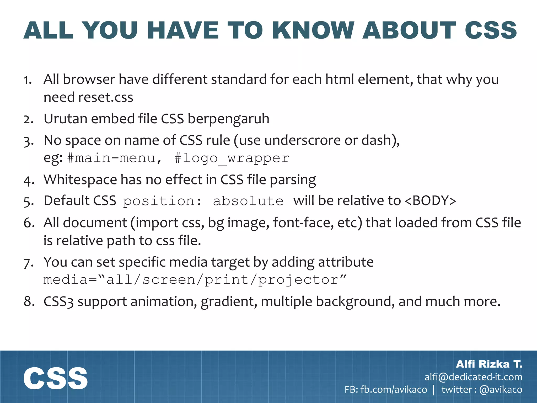 ALL YOU HAVE TO KNOW ABOUT CSS
1. All browser have different standard for each html element, that why you
   need reset.css
2. Urutan embed file CSS berpengaruh
3. No space on name of CSS rule (use underscrore or dash),
   eg: #main-menu, #logo_wrapper
4. Whitespace has no effect in CSS file parsing
5. Default CSS position: absolute will be relative to <BODY>
6. All document (import css, bg image, font-face, etc) that loaded from CSS file
   is relative path to css file.
7. You can set specific media target by adding attribute
   media=“all/screen/print/projector”
8. CSS3 support animation, gradient, multiple background, and much more.




CSS
                                                                           Alfi Rizka T.
                                                                     alfi@dedicated-it.com
                                                   FB: fb.com/avikaco | twitter : @avikaco
 