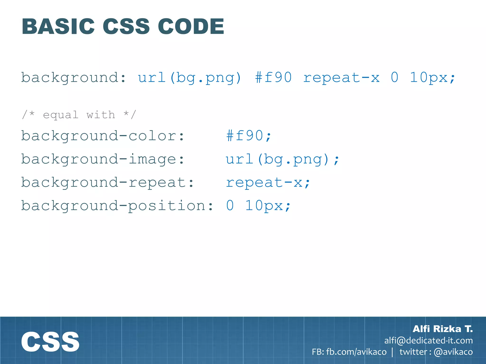 BASIC CSS CODE

background: url(bg.png) #f90 repeat-x 0 10px;

/* equal with */
background-color:      #f90;
background-image:      url(bg.png);
background-repeat:     repeat-x;
background-position:   0 10px;




CSS
                                                       Alfi Rizka T.
                                                 alfi@dedicated-it.com
                               FB: fb.com/avikaco | twitter : @avikaco
 