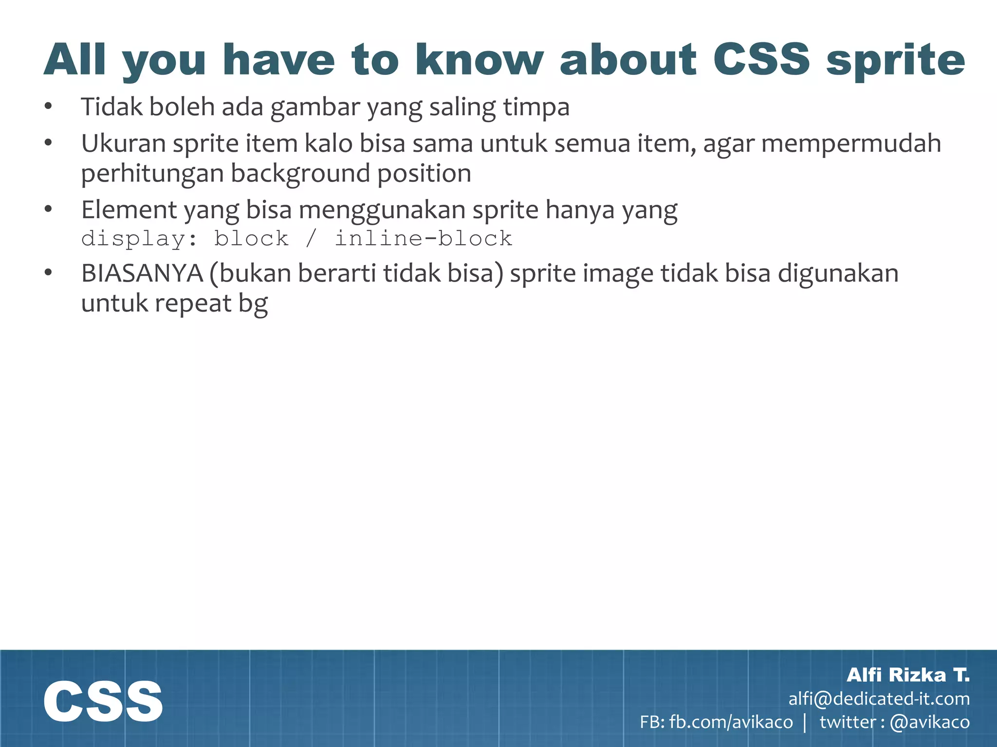 All you have to know about CSS sprite
• Tidak boleh ada gambar yang saling timpa
• Ukuran sprite item kalo bisa sama untuk semua item, agar mempermudah
  perhitungan background position
• Element yang bisa menggunakan sprite hanya yang
   display: block / inline-block
• BIASANYA (bukan berarti tidak bisa) sprite image tidak bisa digunakan
  untuk repeat bg




CSS
                                                                         Alfi Rizka T.
                                                                   alfi@dedicated-it.com
                                                 FB: fb.com/avikaco | twitter : @avikaco
 