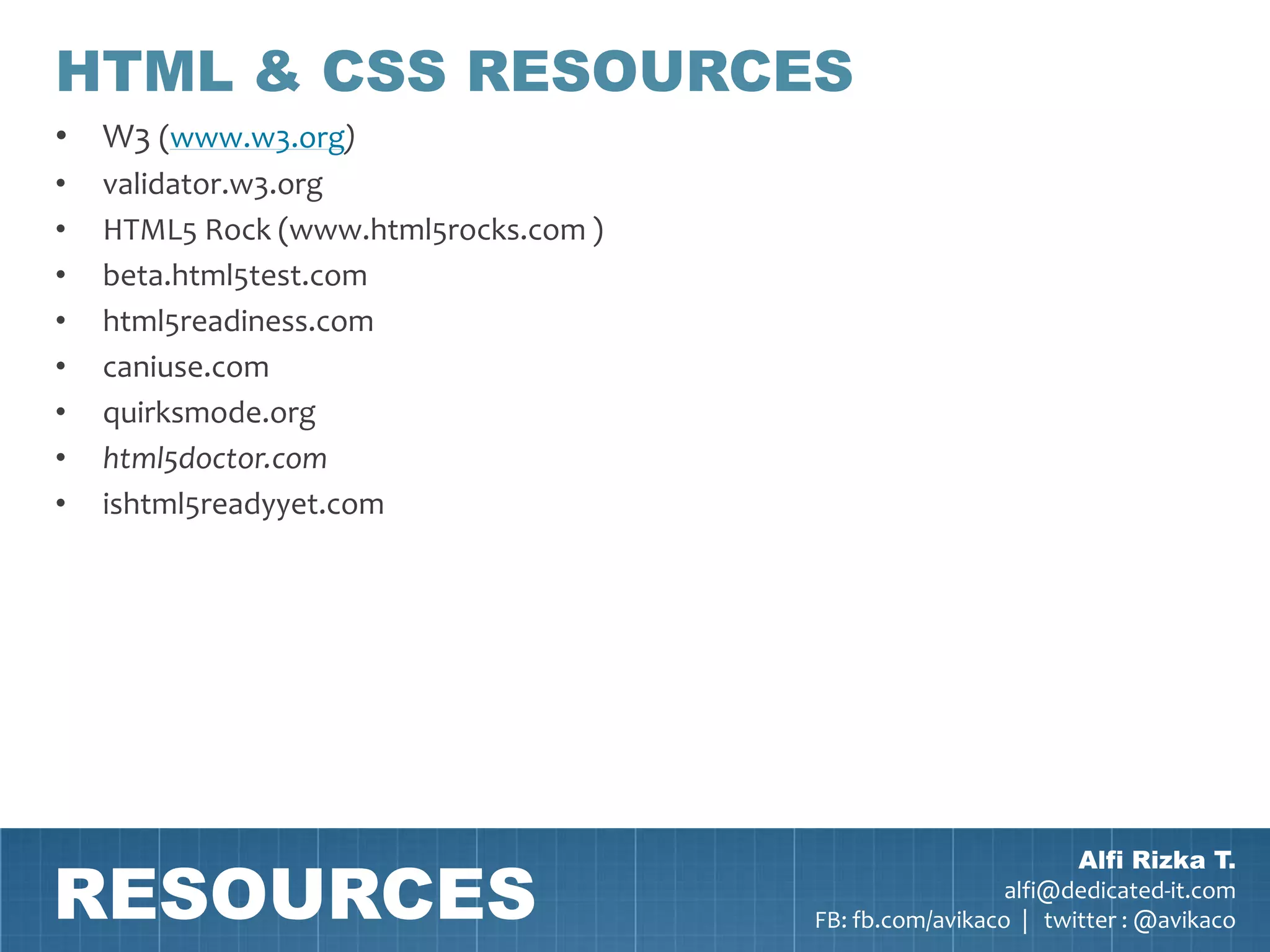 HTML & CSS RESOURCES
• W3 (www.w3.org)
•   validator.w3.org
•   HTML5 Rock (www.html5rocks.com )
•   beta.html5test.com
•   html5readiness.com
•   caniuse.com
•   quirksmode.org
•   html5doctor.com
•   ishtml5readyyet.com




RESOURCES
                                                               Alfi Rizka T.
                                                         alfi@dedicated-it.com
                                       FB: fb.com/avikaco | twitter : @avikaco
 
