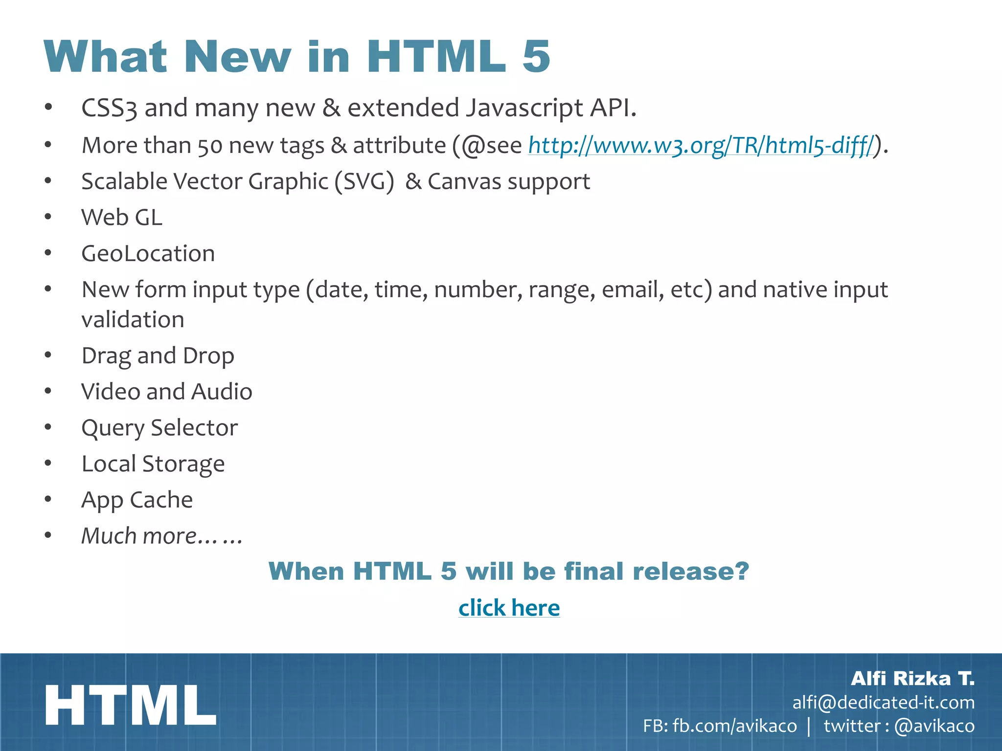 What New in HTML 5
• CSS3 and many new & extended Javascript API.
•   More than 50 new tags & attribute (@see http://www.w3.org/TR/html5-diff/).
•   Scalable Vector Graphic (SVG) & Canvas support
•   Web GL
•   GeoLocation
•   New form input type (date, time, number, range, email, etc) and native input
    validation
•   Drag and Drop
•   Video and Audio
•   Query Selector
•   Local Storage
•   App Cache
•   Much more……
                      When HTML 5 will be final release?
                                       click here



HTML
                                                                                Alfi Rizka T.
                                                                          alfi@dedicated-it.com
                                                        FB: fb.com/avikaco | twitter : @avikaco
 