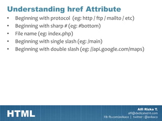 Understanding href Attribute
•   Beginning with protocol (eg: http / ftp / mailto / etc)
•   Beginning with sharp # (eg: #bottom)
•   File name (eg: index.php)
•   Beginning with single slash (eg: /main)
•   Beginning with double slash (eg: //api.google.com/maps)




HTML
                                                                 Alfi Rizka T.
                                                           alfi@dedicated-it.com
                                         FB: fb.com/avikaco | twitter : @avikaco
 