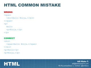 HTML COMMON MISTAKE
WRONG
<span>
  <div>Hello Ninja.</div>
</span>
<p>
  Hello
  <p>Ninja.</p>
</p>

CORRECT
<div>
  <span>Hello Ninja.</span>
</div>
<p>Hello</p>
<p>Ninja.</p>




HTML
                                                      Alfi Rizka T.
                                                alfi@dedicated-it.com
                              FB: fb.com/avikaco | twitter : @avikaco
 