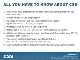ALL YOU HAVE TO KNOW ABOUT CSS
1. All browser have different standard for each html element, that why you
   need reset.css
2. Urutan embed file CSS berpengaruh
3. No space on name of CSS rule (use underscrore or dash),
   eg: #main-menu, #logo_wrapper
4. Whitespace has no effect in CSS file parsing
5. Default CSS position: absolute will be relative to <BODY>
6. All document (import css, bg image, font-face, etc) that loaded from CSS file
   is relative path to css file.
7. You can set specific media target by adding attribute
   media=“all/screen/print/projector”
8. CSS3 support animation, gradient, multiple background, and much more.




CSS
                                                                           Alfi Rizka T.
                                                                     alfi@dedicated-it.com
                                                   FB: fb.com/avikaco | twitter : @avikaco
 
