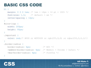 BASIC CSS CODE
h1 {
   margin: 0 0 0 1em; /* 1em = 16px = 12 pt = 100% */
   font-size: 1.5;     /* default = em */
   letter-spacing : +2pt;
}
#site-logo {
   width: 200px;
   height: 80px;
}
.important {
   color: red;/* #F00 or #FF0000 or rgb(255,0,0) or rgba(255,0,0,1)*/
}
.border-radius {
   border-radius: 4px;           /* W3C */
   -webkit-border-radius: 4px; /* Webkit = Chrome / Safari */
   -moz-border-radius: 4px;      /* Firefox */
}



CSS
                                                                    Alfi Rizka T.
                                                              alfi@dedicated-it.com
                                            FB: fb.com/avikaco | twitter : @avikaco
 
