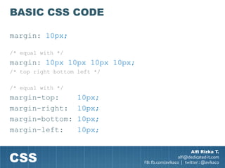 BASIC CSS CODE

margin: 10px;

/* equal with */
margin: 10px 10px 10px 10px;
/* top right bottom left */

/* equal with */
margin-top:         10px;
margin-right:       10px;
margin-bottom:      10px;
margin-left:        10px;



CSS
                                                       Alfi Rizka T.
                                                 alfi@dedicated-it.com
                               FB: fb.com/avikaco | twitter : @avikaco
 