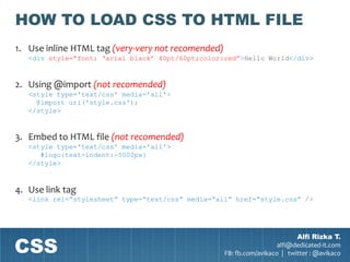 HOW TO LOAD CSS TO HTML FILE
1. Use inline HTML tag (very-very not recomended)
   <div style=“font: „arial black‟ 40pt/60pt;color:red”>Hello World</div>


2. Using @import (not recomended)
   <style type='text/css' media='all'>
     @import url('style.css');
   </style>


3. Embed to HTML file (not recomended)
   <style type='text/css' media='all'>
      #logo{text-indent:-5000px}
   </style>



4. Use link tag
   <link rel=“stylesheet” type=“text/css” media=“all” href=“style.css” />




CSS
                                                                            Alfi Rizka T.
                                                                      alfi@dedicated-it.com
                                                    FB: fb.com/avikaco | twitter : @avikaco
 
