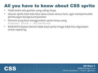 All you have to know about CSS sprite
• Tidak boleh ada gambar yang saling timpa
• Ukuran sprite item kalo bisa sama untuk semua item, agar mempermudah
  perhitungan background position
• Element yang bisa menggunakan sprite hanya yang
   display: block / inline-block
• BIASANYA (bukan berarti tidak bisa) sprite image tidak bisa digunakan
  untuk repeat bg




CSS
                                                                         Alfi Rizka T.
                                                                   alfi@dedicated-it.com
                                                 FB: fb.com/avikaco | twitter : @avikaco
 