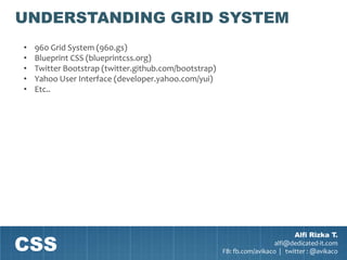 UNDERSTANDING GRID SYSTEM
•   960 Grid System (960.gs)
•   Blueprint CSS (blueprintcss.org)
•   Twitter Bootstrap (twitter.github.com/bootstrap)
•   Yahoo User Interface (developer.yahoo.com/yui)
•   Etc..




CSS
                                                                               Alfi Rizka T.
                                                                         alfi@dedicated-it.com
                                                       FB: fb.com/avikaco | twitter : @avikaco
 