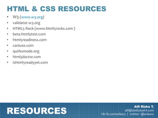 HTML & CSS RESOURCES
• W3 (www.w3.org)
•   validator.w3.org
•   HTML5 Rock (www.html5rocks.com )
•   beta.html5test.com
•   html5readiness.com
•   caniuse.com
•   quirksmode.org
•   html5doctor.com
•   ishtml5readyyet.com




RESOURCES
                                                               Alfi Rizka T.
                                                         alfi@dedicated-it.com
                                       FB: fb.com/avikaco | twitter : @avikaco
 