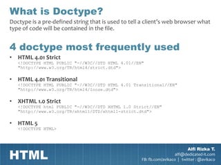 What is Doctype?
Doctype is a pre-defined string that is used to tell a client’s web browser what
type of code will be contained in the file.


4 doctype most frequently used
• HTML 4.01 Strict
   <!DOCTYPE HTML PUBLIC "-//W3C//DTD HTML 4.01//EN"
   "http://www.w3.org/TR/html4/strict.dtd">

• HTML 4.01 Transitional
   <!DOCTYPE HTML PUBLIC "-//W3C//DTD HTML 4.01 Transitional//EN"
   "http://www.w3.org/TR/html4/loose.dtd">

• XHTML 1.0 Strict
   <!DOCTYPE html PUBLIC "-//W3C//DTD XHTML 1.0 Strict//EN"
   "http://www.w3.org/TR/xhtml1/DTD/xhtml1-strict.dtd">

• HTML 5
   <!DOCTYPE HTML>




HTML
                                                                            Alfi Rizka T.
                                                                      alfi@dedicated-it.com
                                                    FB: fb.com/avikaco | twitter : @avikaco
 