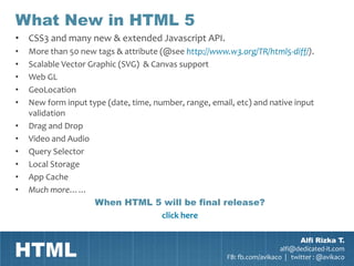 What New in HTML 5
• CSS3 and many new & extended Javascript API.
•   More than 50 new tags & attribute (@see http://www.w3.org/TR/html5-diff/).
•   Scalable Vector Graphic (SVG) & Canvas support
•   Web GL
•   GeoLocation
•   New form input type (date, time, number, range, email, etc) and native input
    validation
•   Drag and Drop
•   Video and Audio
•   Query Selector
•   Local Storage
•   App Cache
•   Much more……
                      When HTML 5 will be final release?
                                       click here



HTML
                                                                                Alfi Rizka T.
                                                                          alfi@dedicated-it.com
                                                        FB: fb.com/avikaco | twitter : @avikaco
 