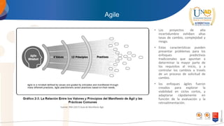 Agile
• Los proyectos de alta
incertidumbre exhiben altas
tasas de cambio, complejidad y
riesgo.
• Estas características pueden
presentar problemas para los
enfoques predictivos
tradicionales que apuntan a
determinar la mayor parte de
los requisitos al inicio, y a
controlar los cambios a través
de un proceso de solicitud de
cambio.
• los enfoques ágiles fueron
creados para explorar la
viabilidad en ciclos cortos, y
adaptarse rápidamente en
función de la evaluación y la
retroalimentación.
Fuente: PMI (2017) Guía de Manifiesto Ágil.
 