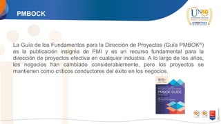 PMBOCK
La Guía de los Fundamentos para la Dirección de Proyectos (Guía PMBOK®)
es la publicación insignia de PMI y es un recurso fundamental para la
dirección de proyectos efectiva en cualquier industria. A lo largo de los años,
los negocios han cambiado considerablemente, pero los proyectos se
mantienen como críticos conductores del éxito en los negocios.
 