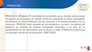 PRINCE2®
PRINCE2® (PRojects IN Controlled Environment) es un método estructurado
de gestión de proyectos. El método divide los proyectos en fases manejables
permitiendo el control eficiente de los recursos y el control periódico de su
evolución. PRINCE2 está «basado en los productos», es decir, los planes del
proyecto se centran en obtener resultados concretos y no sólo en la
planificación de las actividades que se llevan a cabo. PRINCE2 proporciona
un lenguaje común en los proyectos. (QRP,2022)
 