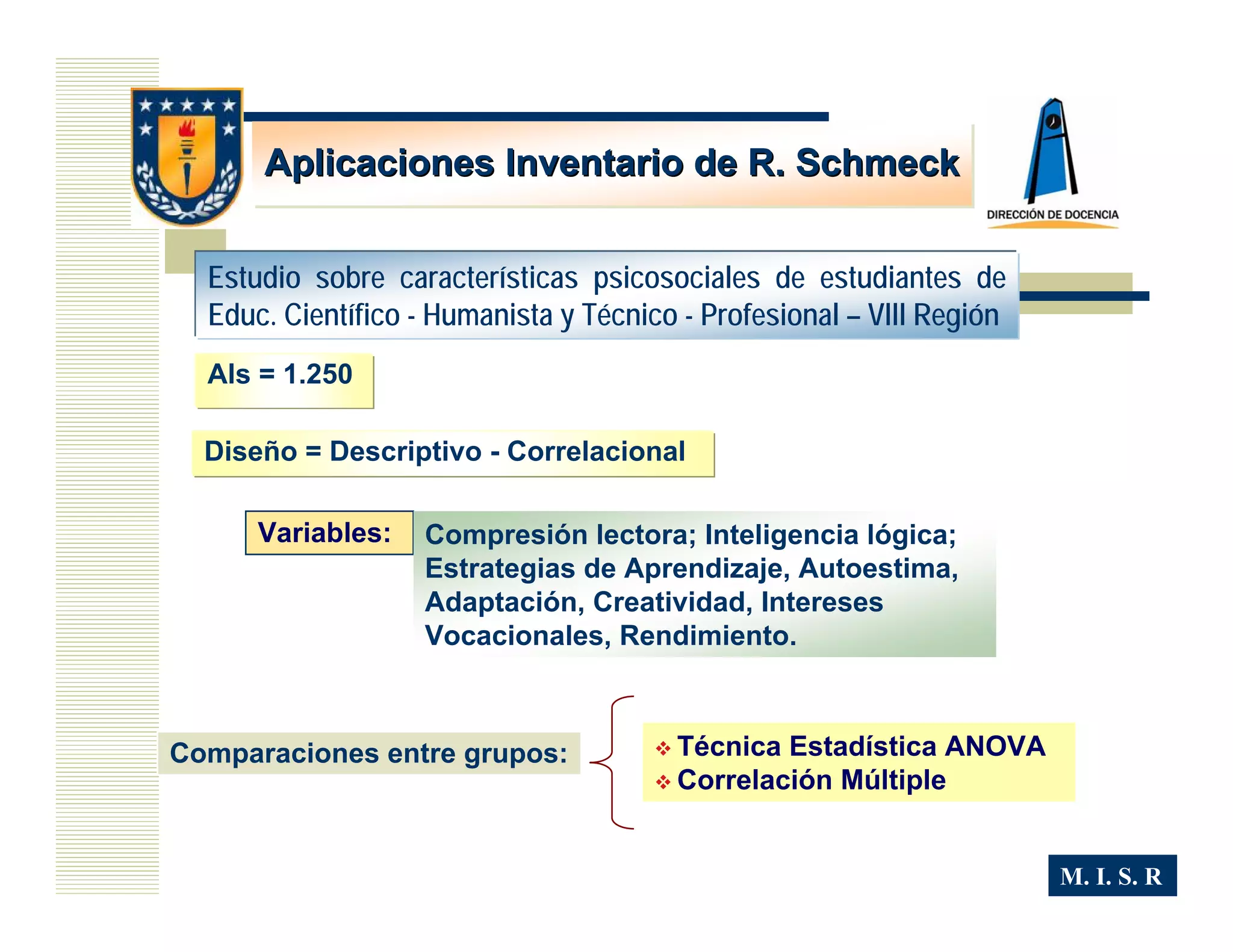 Aplicaciones Inventario de R. Schmeck


  Estudio sobre características psicosociales de estudiantes de
  Educ. Científico - Humanista y Técnico - Profesional – VIII Región
  Als = 1.250

  Diseño = Descriptivo - Correlacional

      Variables:   Compresión lectora; Inteligencia lógica;
                   Estrategias de Aprendizaje, Autoestima,
                   Adaptación, Creatividad, Intereses
                   Vocacionales, Rendimiento.



Comparaciones entre grupos:             Técnica Estadística ANOVA
                                        Correlación Múltiple


                                                                       M. I. S. R
 